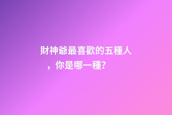 財神爺最喜歡的五種人，你是哪一種？